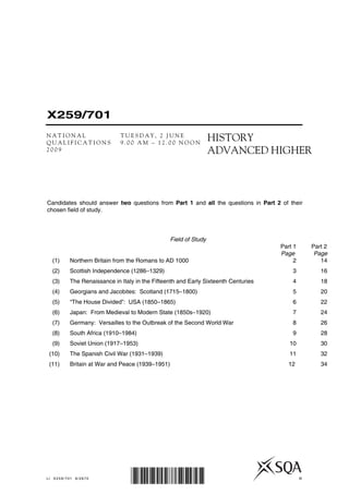 X259/701
N A T I O N A L T U E S D A Y , 2 J U N E
Q U A L I F I C A T I O N S 9 . 0 0 A M – 1 2 . 0 0 N O O N
2 0 0 9
HISTORY
ADVANCED HIGHER
LI X259/701 6/2670 ©
*X259/701*
Field of Study
Part 1 Part 2
Page Page
(1) Northern Britain from the Romans to AD 1000 2 14
(2) Scottish Independence (1286–1329) 3 16
(3) The Renaissance in Italy in the Fifteenth and Early Sixteenth Centuries 4 18
(4) Georgians and Jacobites: Scotland (1715–1800) 5 20
(5) “The House Divided”: USA (1850–1865) 6 22
(6) Japan: From Medieval to Modern State (1850s–1920) 7 24
(7) Germany: Versailles to the Outbreak of the Second World War 8 26
(8) South Africa (1910–1984) 9 28
(9) Soviet Union (1917–1953) 10 30
(10) The Spanish Civil War (1931–1939) 11 32
(11) Britain at War and Peace (1939–1951) 12 34
Candidates should answer two questions from Part 1 and all the questions in Part 2 of their
chosen field of study.
 