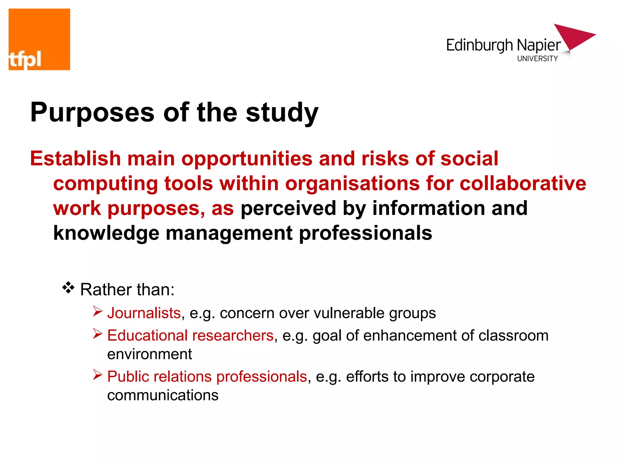 Purposes of the study
Establish main opportunities and risks of social
  computing tools within organisations for collaborative
  work purposes, as perceived by information and
  knowledge management professionals

    Rather than:
       Journalists, e.g. concern over vulnerable groups
       Educational researchers, e.g. goal of enhancement of classroom
        environment
       Public relations professionals, e.g. efforts to improve corporate
        communications
 