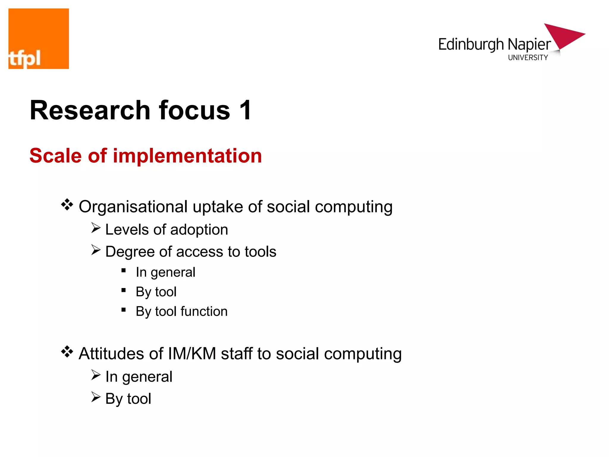 Research focus 1
Scale of implementation

    Organisational uptake of social computing
        Levels of adoption
        Degree of access to tools
            In general
            By tool
            By tool function


    Attitudes of IM/KM staff to social computing
        In general
        By tool
 