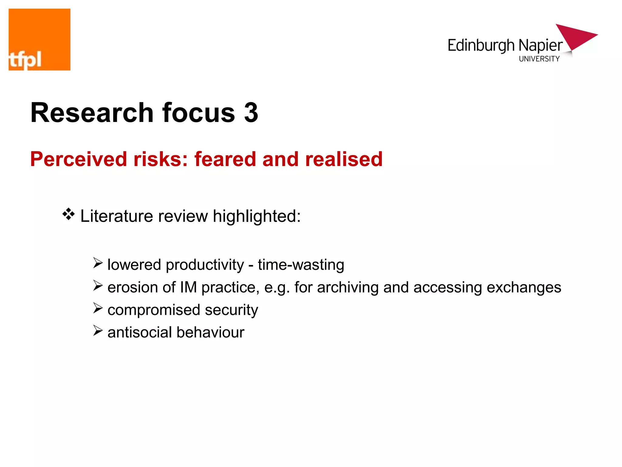 Research focus 3
Perceived risks: feared and realised

    Literature review highlighted:

        lowered productivity - time-wasting
        erosion of IM practice, e.g. for archiving and accessing exchanges
        compromised security
        antisocial behaviour
 