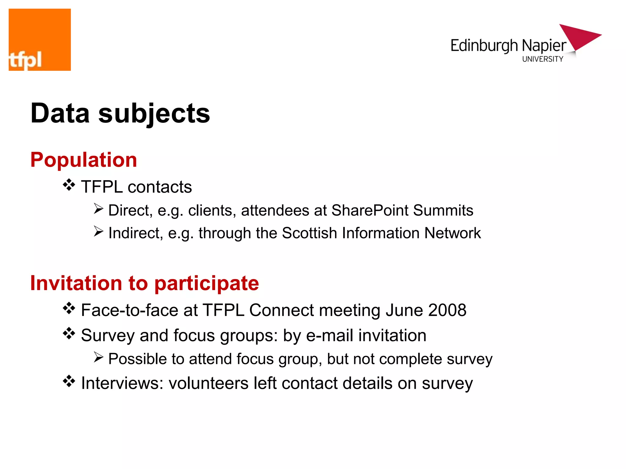 Data subjects
Population
    TFPL contacts
        Direct, e.g. clients, attendees at SharePoint Summits
        Indirect, e.g. through the Scottish Information Network


Invitation to participate
    Face-to-face at TFPL Connect meeting June 2008
    Survey and focus groups: by e-mail invitation
        Possible to attend focus group, but not complete survey
    Interviews: volunteers left contact details on survey
 