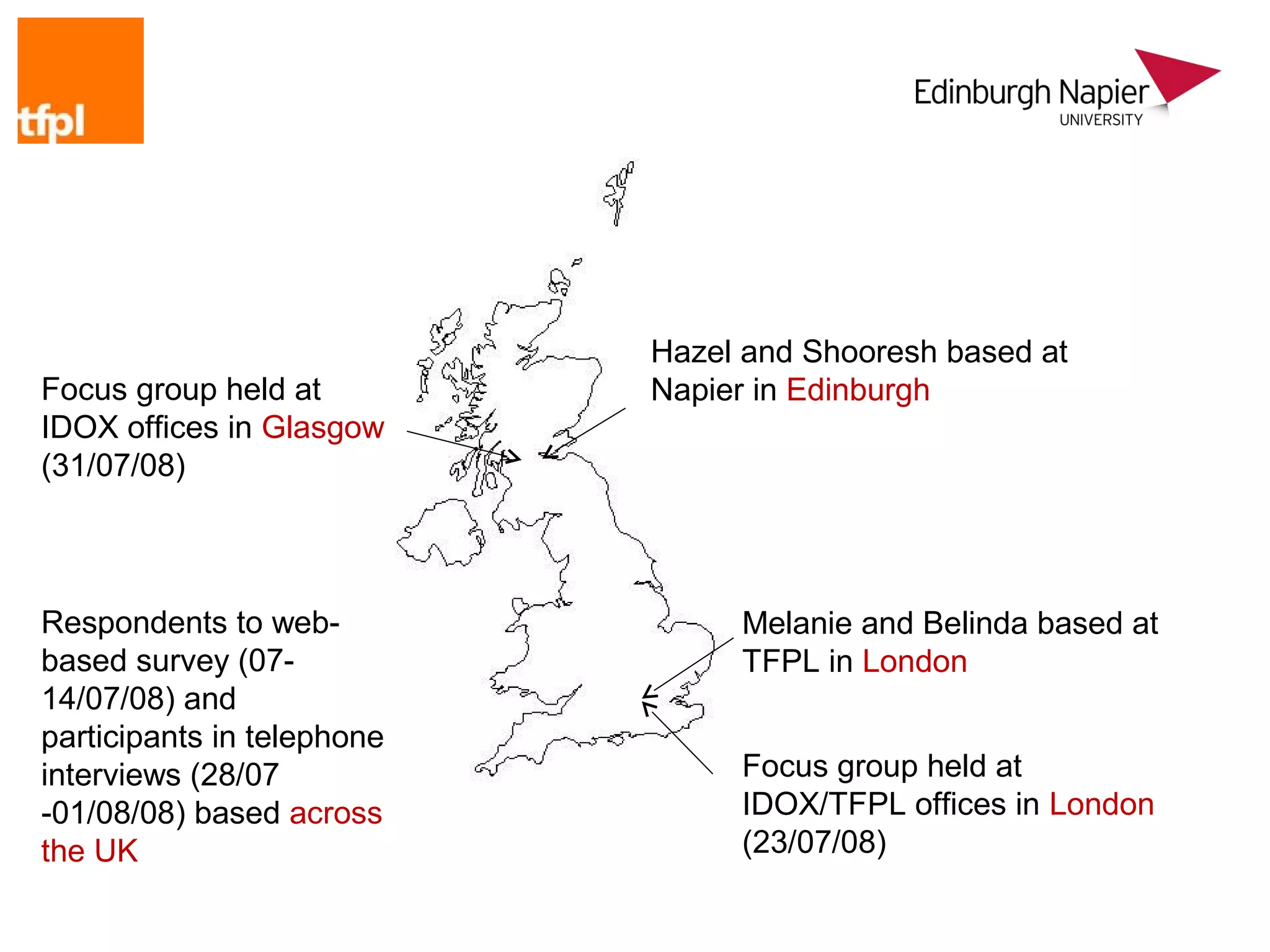 Hazel and Shooresh based at
Focus group held at         Napier in Edinburgh
IDOX offices in Glasgow
(31/07/08)



Respondents to web-              Melanie and Belinda based at
based survey (07-                TFPL in London
14/07/08) and
participants in telephone
interviews (28/07                Focus group held at
-01/08/08) based across          IDOX/TFPL offices in London
the UK                           (23/07/08)
 