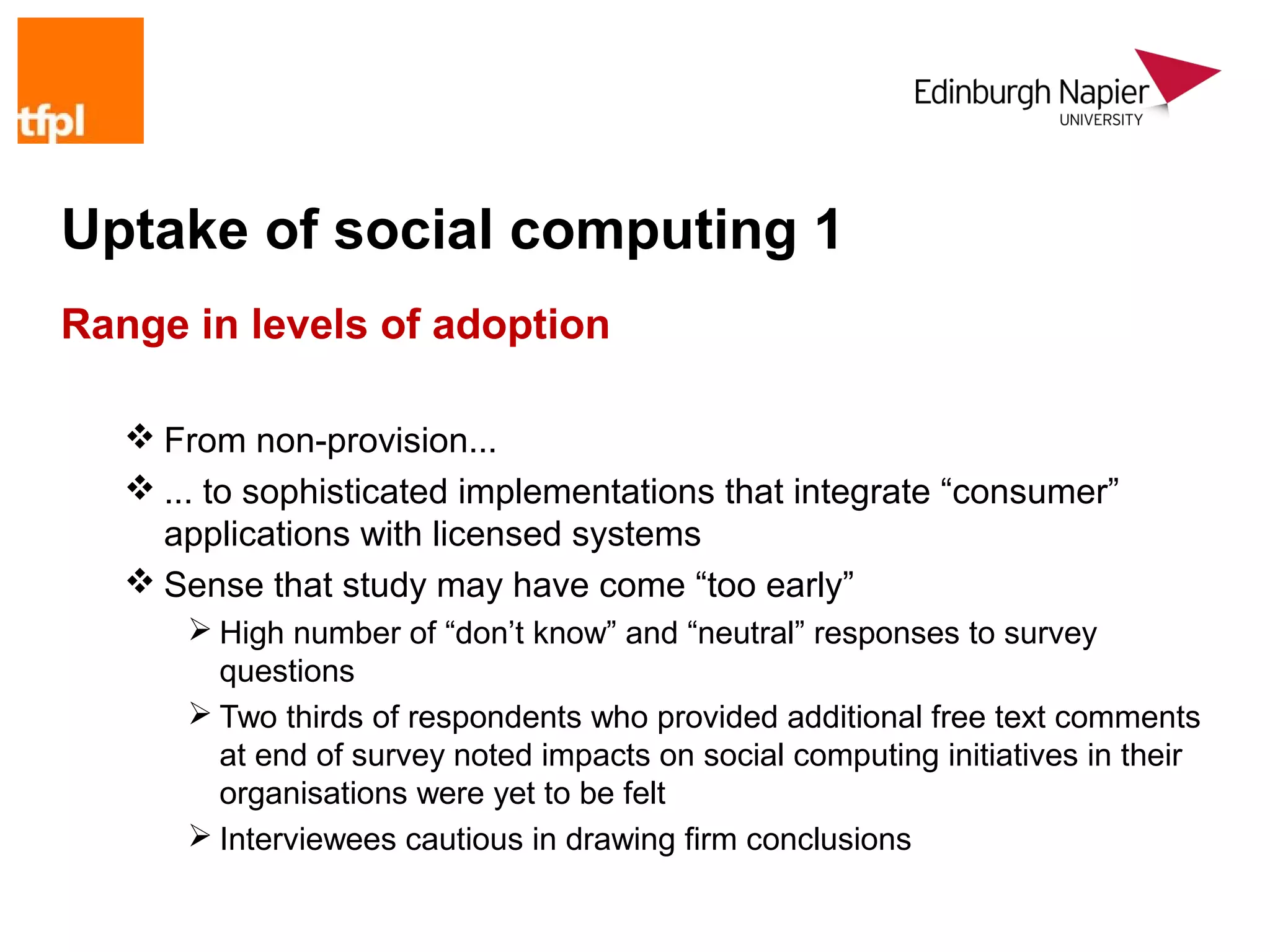 Uptake of social computing 1
Range in levels of adoption

    From non-provision...
    ... to sophisticated implementations that integrate “consumer”
     applications with licensed systems
    Sense that study may have come “too early”
        High number of “don’t know” and “neutral” responses to survey
         questions
        Two thirds of respondents who provided additional free text comments
         at end of survey noted impacts on social computing initiatives in their
         organisations were yet to be felt
        Interviewees cautious in drawing firm conclusions
 
