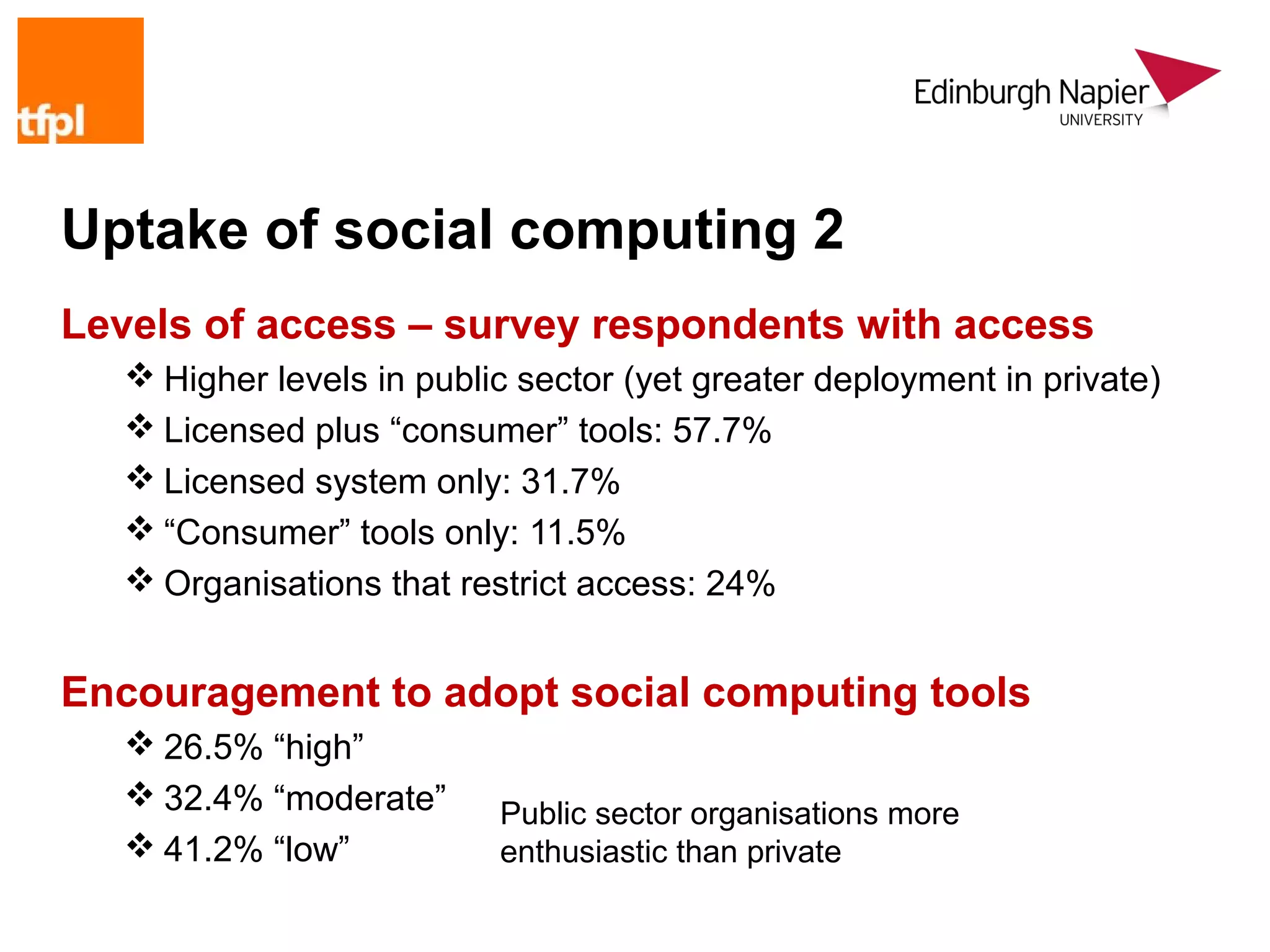 Uptake of social computing 2
Levels of access – survey respondents with access
    Higher levels in public sector (yet greater deployment in private)
    Licensed plus “consumer” tools: 57.7%
    Licensed system only: 31.7%
    “Consumer” tools only: 11.5%
    Organisations that restrict access: 24%


Encouragement to adopt social computing tools
    26.5% “high”
    32.4% “moderate”      Public sector organisations more
    41.2% “low”           enthusiastic than private
 