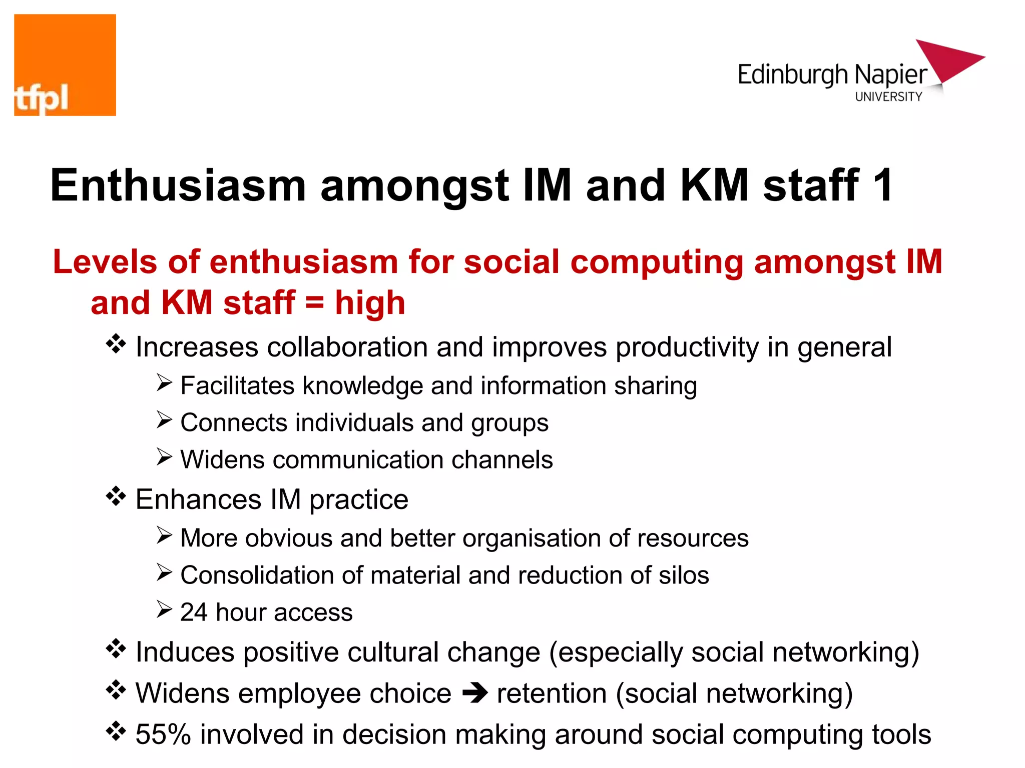 Enthusiasm amongst IM and KM staff 1
Levels of enthusiasm for social computing amongst IM
  and KM staff = high
   Increases collaboration and improves productivity in general
       Facilitates knowledge and information sharing
       Connects individuals and groups
       Widens communication channels
   Enhances IM practice
       More obvious and better organisation of resources
       Consolidation of material and reduction of silos
       24 hour access
   Induces positive cultural change (especially social networking)
   Widens employee choice  retention (social networking)
   55% involved in decision making around social computing tools
 