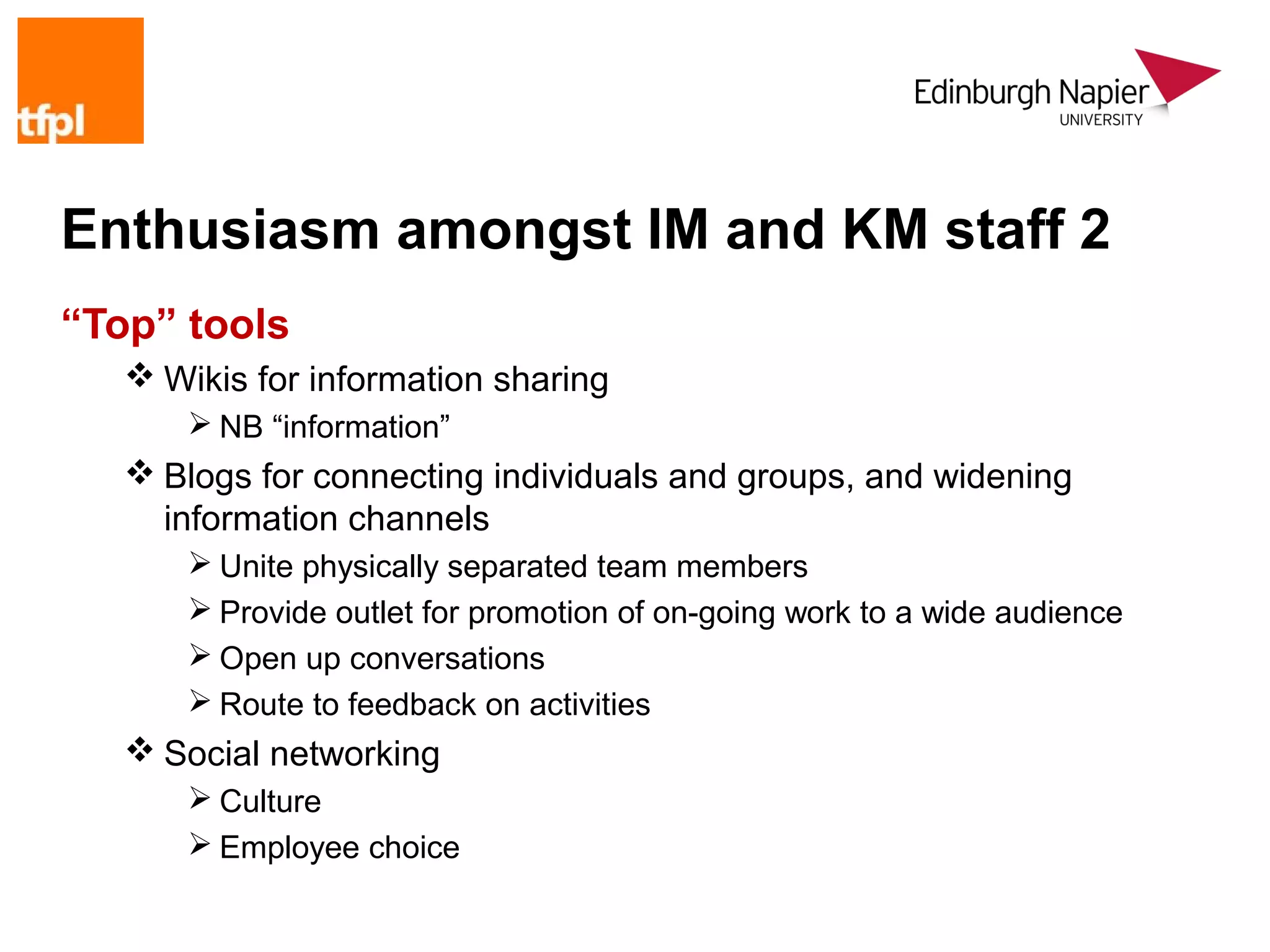 Enthusiasm amongst IM and KM staff 2
“Top” tools
    Wikis for information sharing
        NB “information”
    Blogs for connecting individuals and groups, and widening
     information channels
        Unite physically separated team members
        Provide outlet for promotion of on-going work to a wide audience
        Open up conversations
        Route to feedback on activities
    Social networking
        Culture
        Employee choice
 