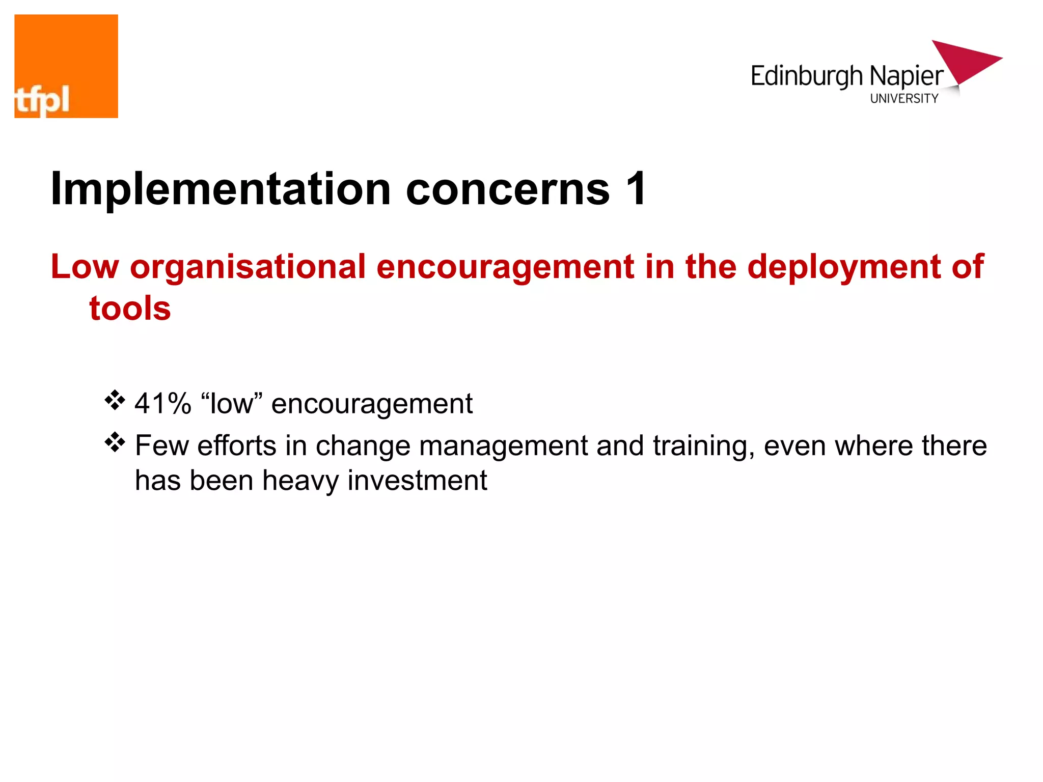 Implementation concerns 1
Low organisational encouragement in the deployment of
  tools

   41% “low” encouragement
   Few efforts in change management and training, even where there
    has been heavy investment
 