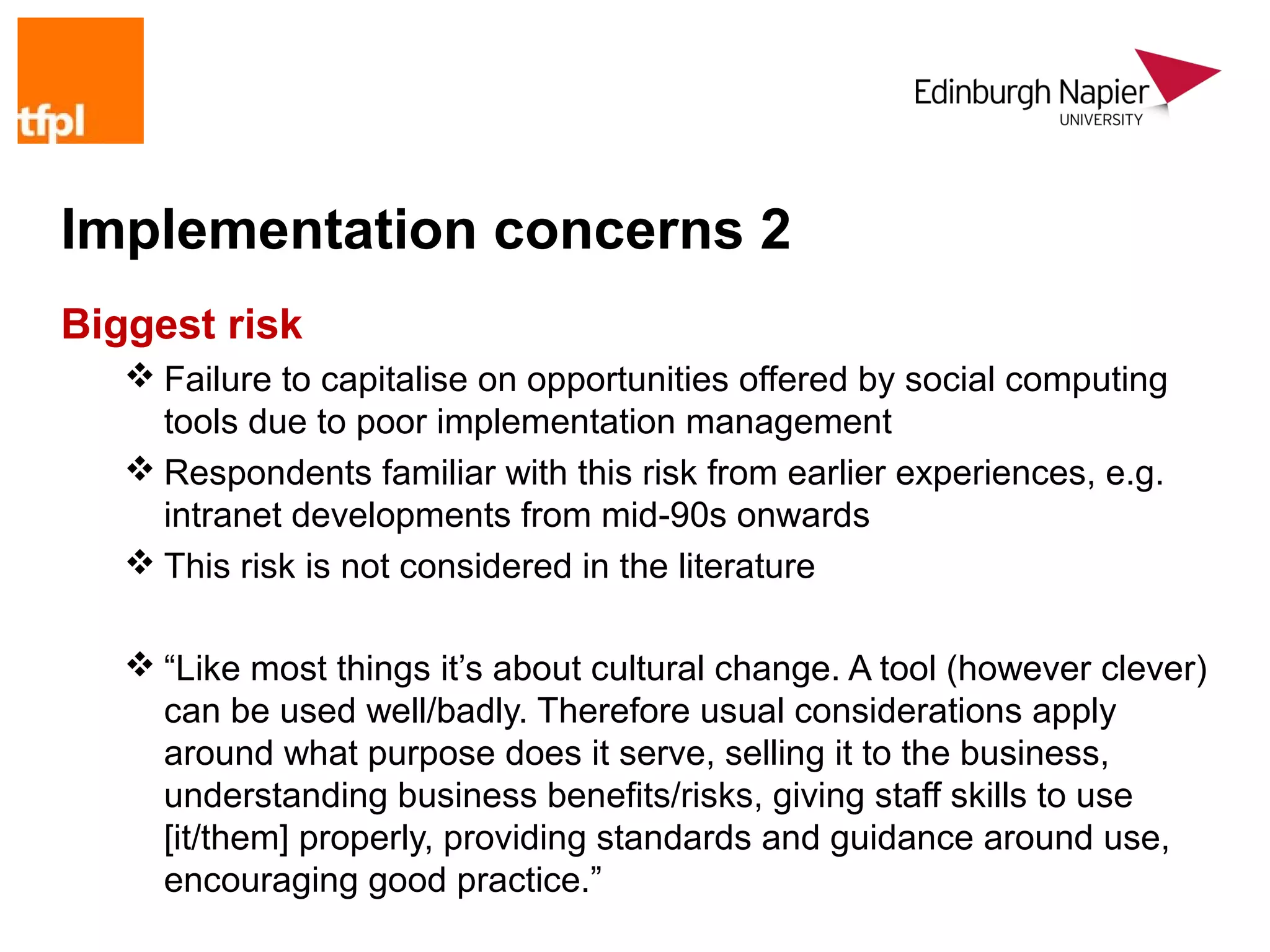 Implementation concerns 2
Biggest risk
    Failure to capitalise on opportunities offered by social computing
     tools due to poor implementation management
    Respondents familiar with this risk from earlier experiences, e.g.
     intranet developments from mid-90s onwards
    This risk is not considered in the literature

    “Like most things it’s about cultural change. A tool (however clever)
     can be used well/badly. Therefore usual considerations apply
     around what purpose does it serve, selling it to the business,
     understanding business benefits/risks, giving staff skills to use
     [it/them] properly, providing standards and guidance around use,
     encouraging good practice.”
 