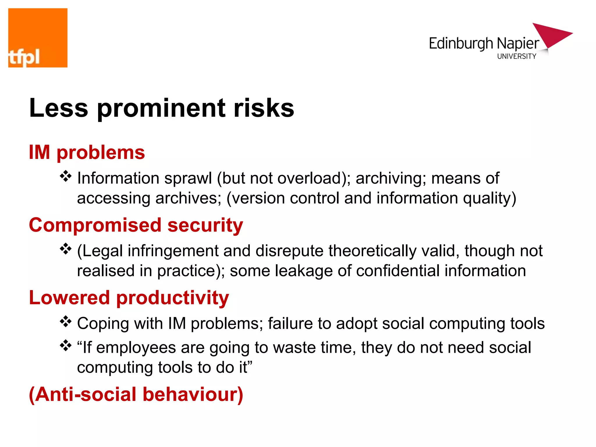 Less prominent risks
IM problems
    Information sprawl (but not overload); archiving; means of
     accessing archives; (version control and information quality)
Compromised security
    (Legal infringement and disrepute theoretically valid, though not
     realised in practice); some leakage of confidential information
Lowered productivity
    Coping with IM problems; failure to adopt social computing tools
    “If employees are going to waste time, they do not need social
     computing tools to do it”
(Anti-social behaviour)
 