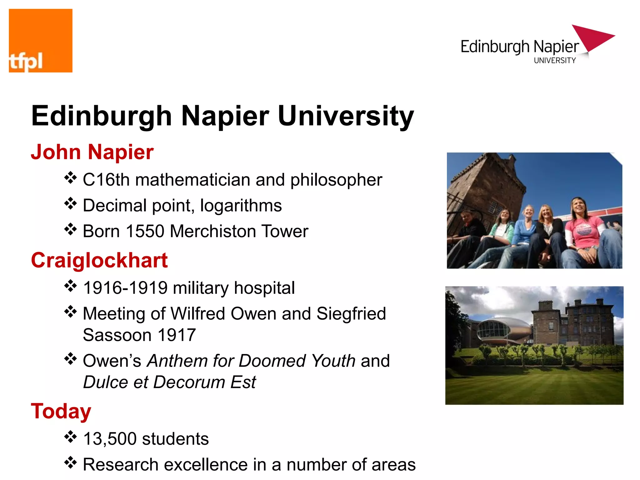 Edinburgh Napier University
John Napier
    C16th mathematician and philosopher
    Decimal point, logarithms
    Born 1550 Merchiston Tower
Craiglockhart
    1916-1919 military hospital
    Meeting of Wilfred Owen and Siegfried
     Sassoon 1917
    Owen’s Anthem for Doomed Youth and
     Dulce et Decorum Est
Today
    13,500 students
    Research excellence in a number of areas
 