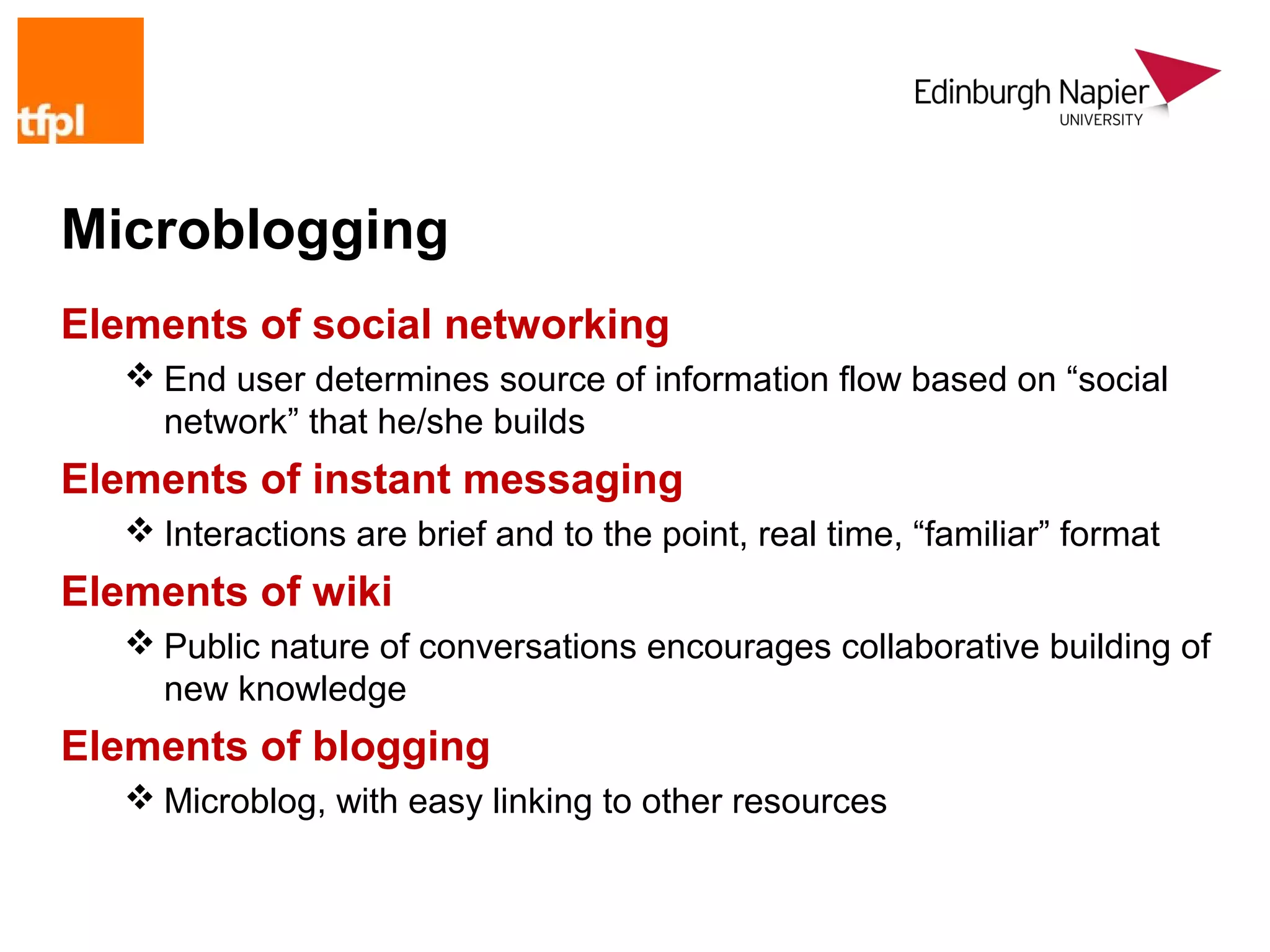 Microblogging
Elements of social networking
    End user determines source of information flow based on “social
     network” that he/she builds
Elements of instant messaging
    Interactions are brief and to the point, real time, “familiar” format
Elements of wiki
    Public nature of conversations encourages collaborative building of
     new knowledge
Elements of blogging
    Microblog, with easy linking to other resources
 