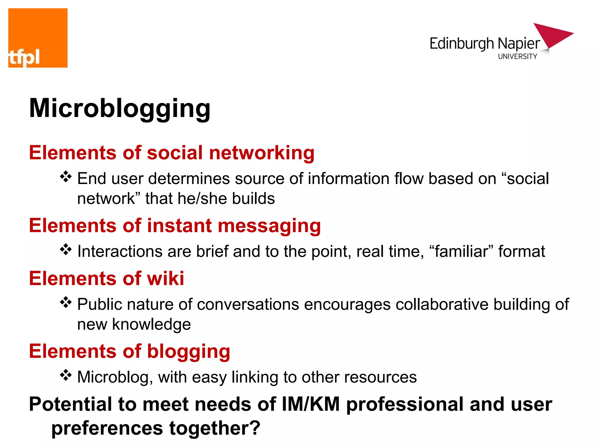 Microblogging
Elements of social networking
    End user determines source of information flow based on “social
     network” that he/she builds
Elements of instant messaging
    Interactions are brief and to the point, real time, “familiar” format
Elements of wiki
    Public nature of conversations encourages collaborative building of
     new knowledge
Elements of blogging
    Microblog, with easy linking to other resources
Potential to meet needs of IM/KM professional and user
  preferences together?
 