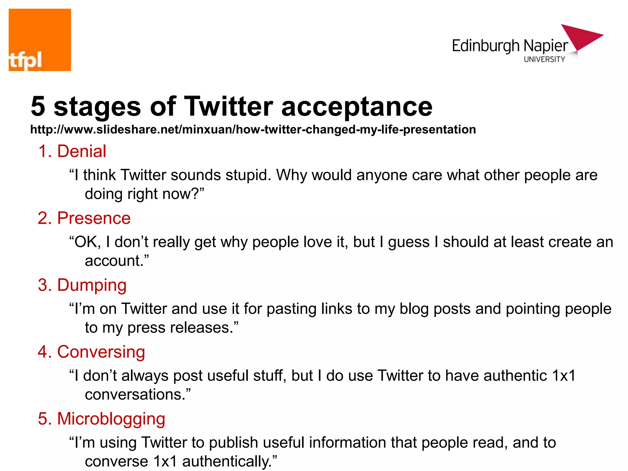 5 stages of Twitter acceptance
http://www.slideshare.net/minxuan/how-twitter-changed-my-life-presentation
 1. Denial
      “I think Twitter sounds stupid. Why would anyone care what other people are
         doing right now?”
 2. Presence
      “OK, I don’t really get why people love it, but I guess I should at least create an
        account.”
 3. Dumping
      “I’m on Twitter and use it for pasting links to my blog posts and pointing people
         to my press releases.”
 4. Conversing
      “I don’t always post useful stuff, but I do use Twitter to have authentic 1x1
         conversations.”
 5. Microblogging
      “I’m using Twitter to publish useful information that people read, and to
         converse 1x1 authentically.”
 