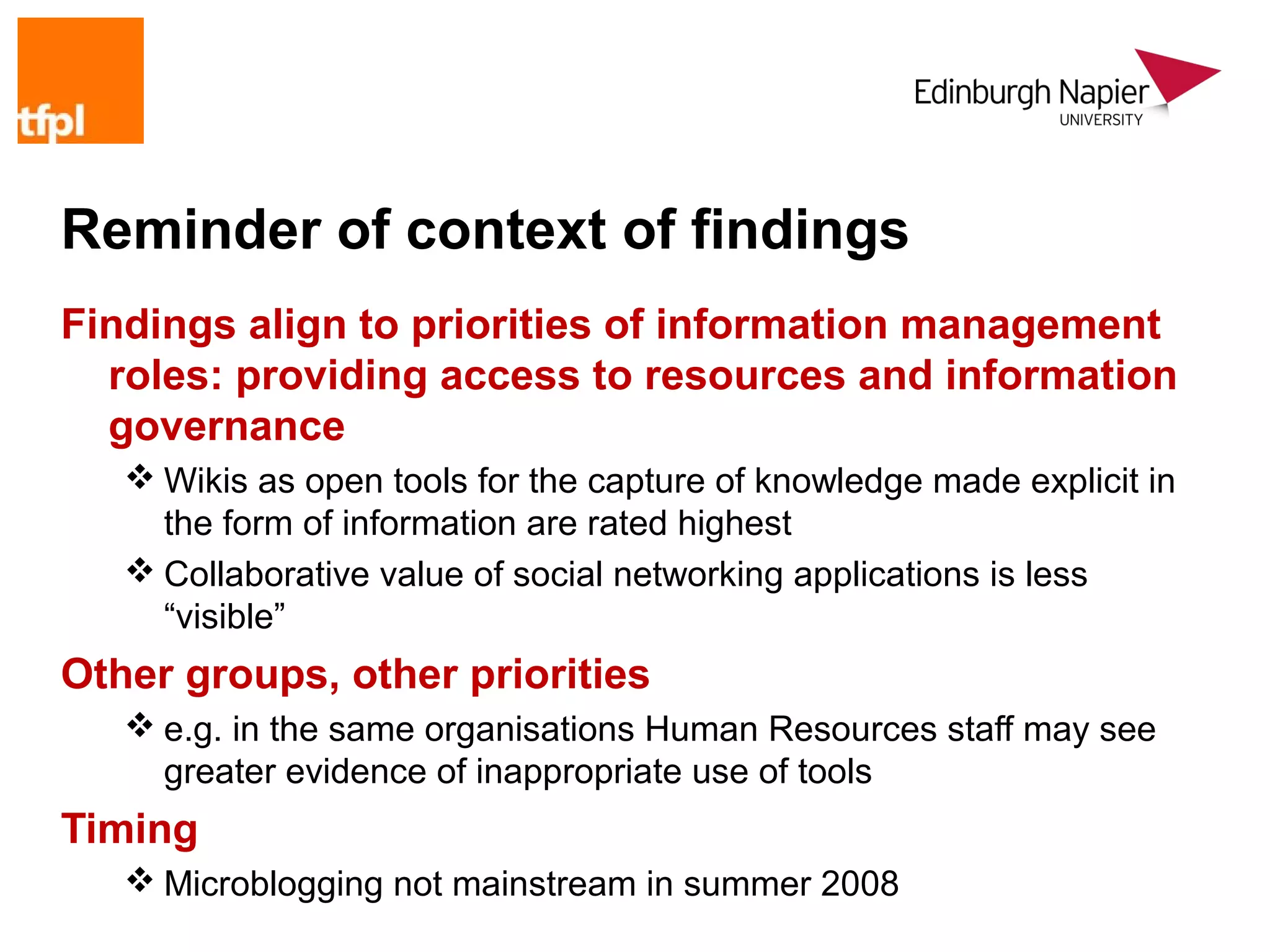 Reminder of context of findings
Findings align to priorities of information management
  roles: providing access to resources and information
  governance
    Wikis as open tools for the capture of knowledge made explicit in
     the form of information are rated highest
    Collaborative value of social networking applications is less
     “visible”
Other groups, other priorities
    e.g. in the same organisations Human Resources staff may see
     greater evidence of inappropriate use of tools
Timing
    Microblogging not mainstream in summer 2008
 