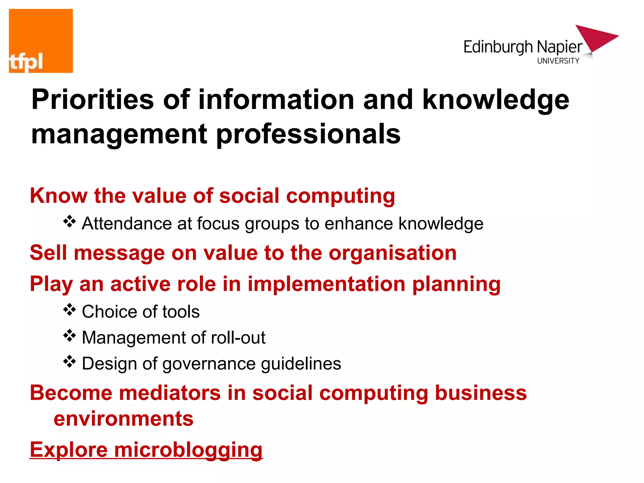 Priorities of information and knowledge
management professionals

Know the value of social computing
    Attendance at focus groups to enhance knowledge
Sell message on value to the organisation
Play an active role in implementation planning
    Choice of tools
    Management of roll-out
    Design of governance guidelines
Become mediators in social computing business
  environments
Explore microblogging
 