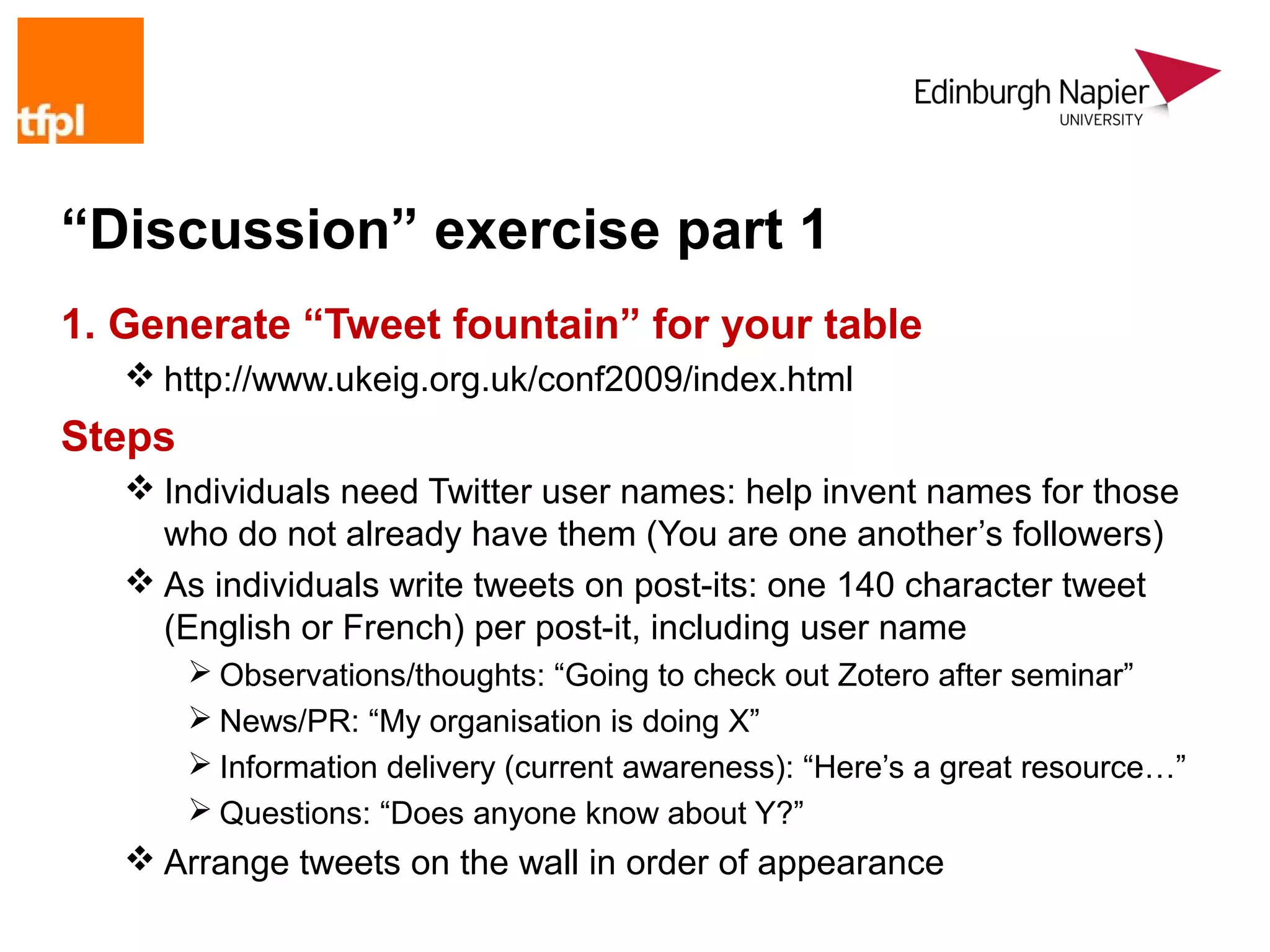“Discussion” exercise part 1
1. Generate “Tweet fountain” for your table
    http://www.ukeig.org.uk/conf2009/index.html
Steps
    Individuals need Twitter user names: help invent names for those
     who do not already have them (You are one another’s followers)
    As individuals write tweets on post-its: one 140 character tweet
     (English or French) per post-it, including user name
         Observations/thoughts: “Going to check out Zotero after seminar”
         News/PR: “My organisation is doing X”
         Information delivery (current awareness): “Here’s a great resource…”
         Questions: “Does anyone know about Y?”
    Arrange tweets on the wall in order of appearance
 