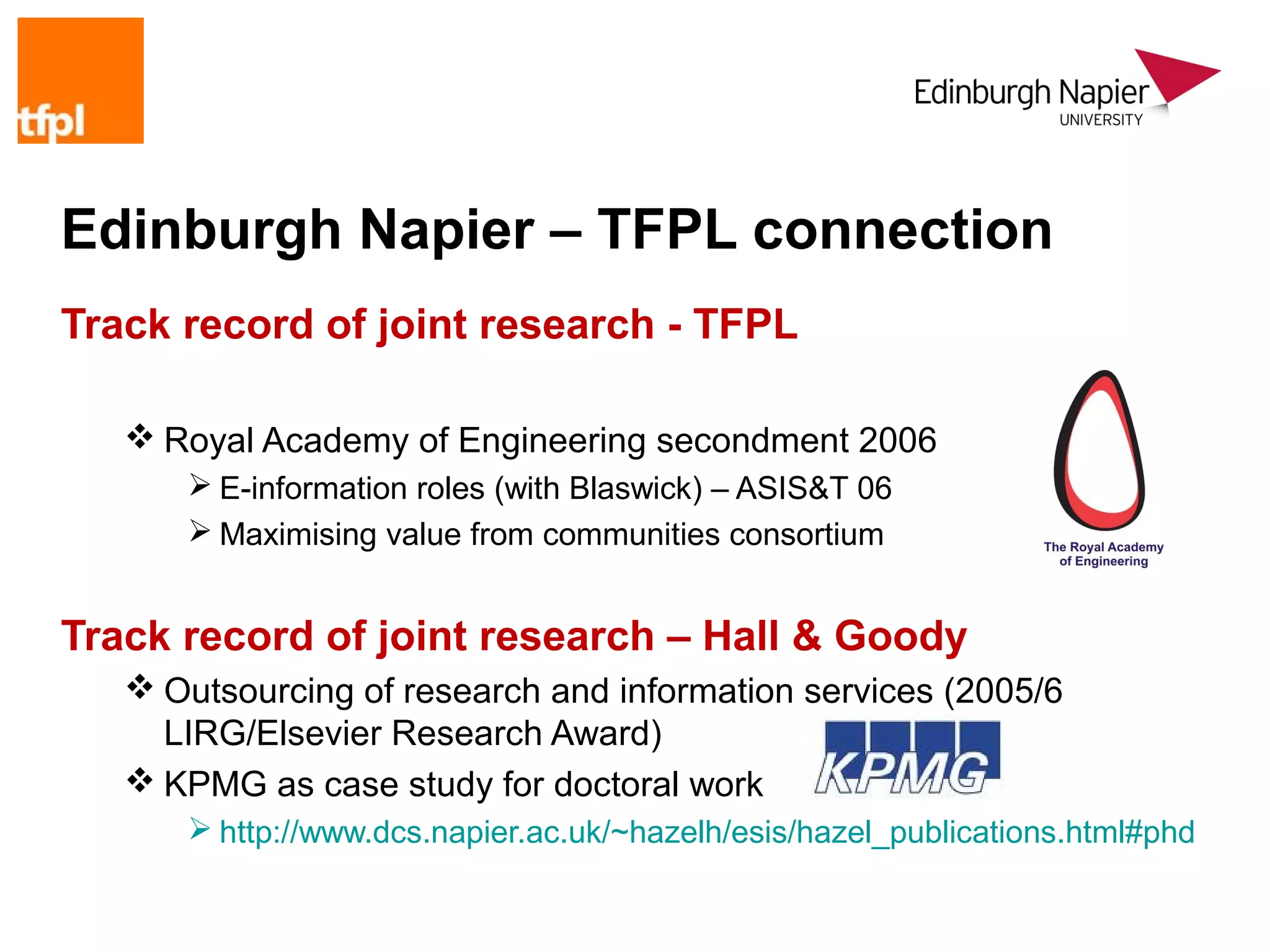 Edinburgh Napier – TFPL connection
Track record of joint research - TFPL

    Royal Academy of Engineering secondment 2006
       E-information roles (with Blaswick) – ASIS&T 06
       Maximising value from communities consortium


Track record of joint research – Hall & Goody
    Outsourcing of research and information services (2005/6
     LIRG/Elsevier Research Award)
    KPMG as case study for doctoral work
       http://www.dcs.napier.ac.uk/~hazelh/esis/hazel_publications.html#phd
 