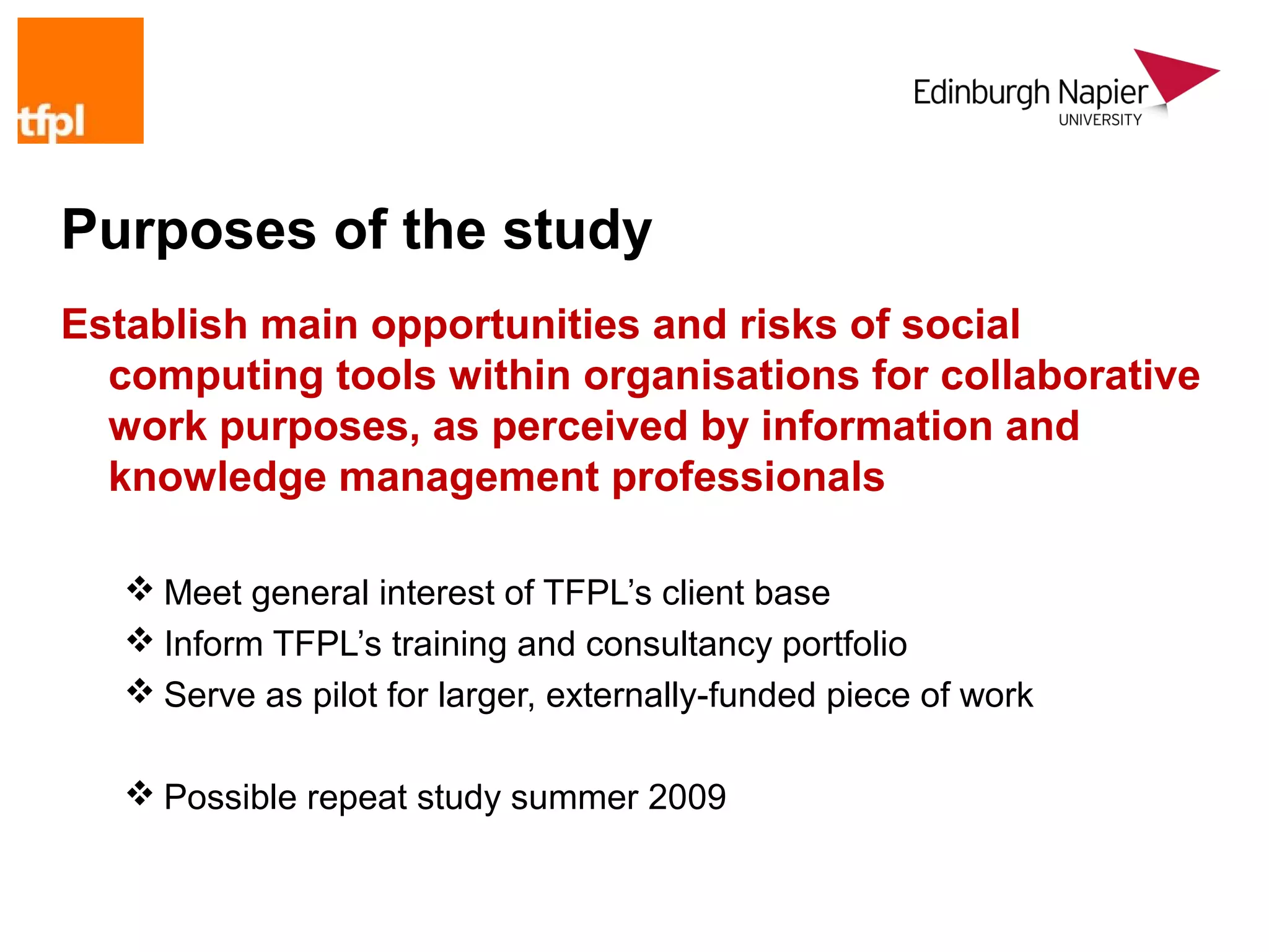 Purposes of the study
Establish main opportunities and risks of social
  computing tools within organisations for collaborative
  work purposes, as perceived by information and
  knowledge management professionals

    Meet general interest of TFPL’s client base
    Inform TFPL’s training and consultancy portfolio
    Serve as pilot for larger, externally-funded piece of work

    Possible repeat study summer 2009
 