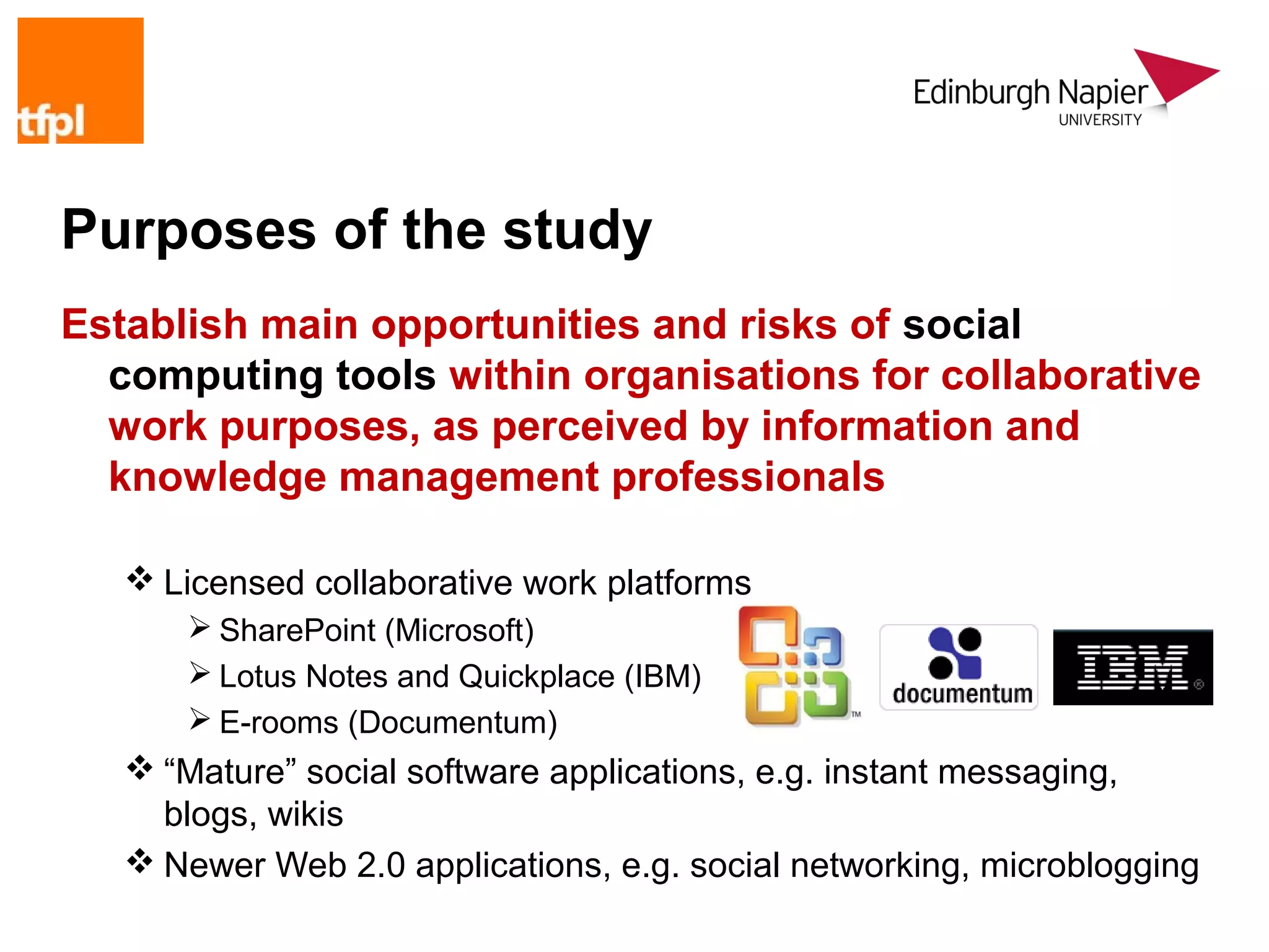 Purposes of the study
Establish main opportunities and risks of social
  computing tools within organisations for collaborative
  work purposes, as perceived by information and
  knowledge management professionals

    Licensed collaborative work platforms
       SharePoint (Microsoft)
       Lotus Notes and Quickplace (IBM)
       E-rooms (Documentum)
    “Mature” social software applications, e.g. instant messaging,
     blogs, wikis
    Newer Web 2.0 applications, e.g. social networking, microblogging
 