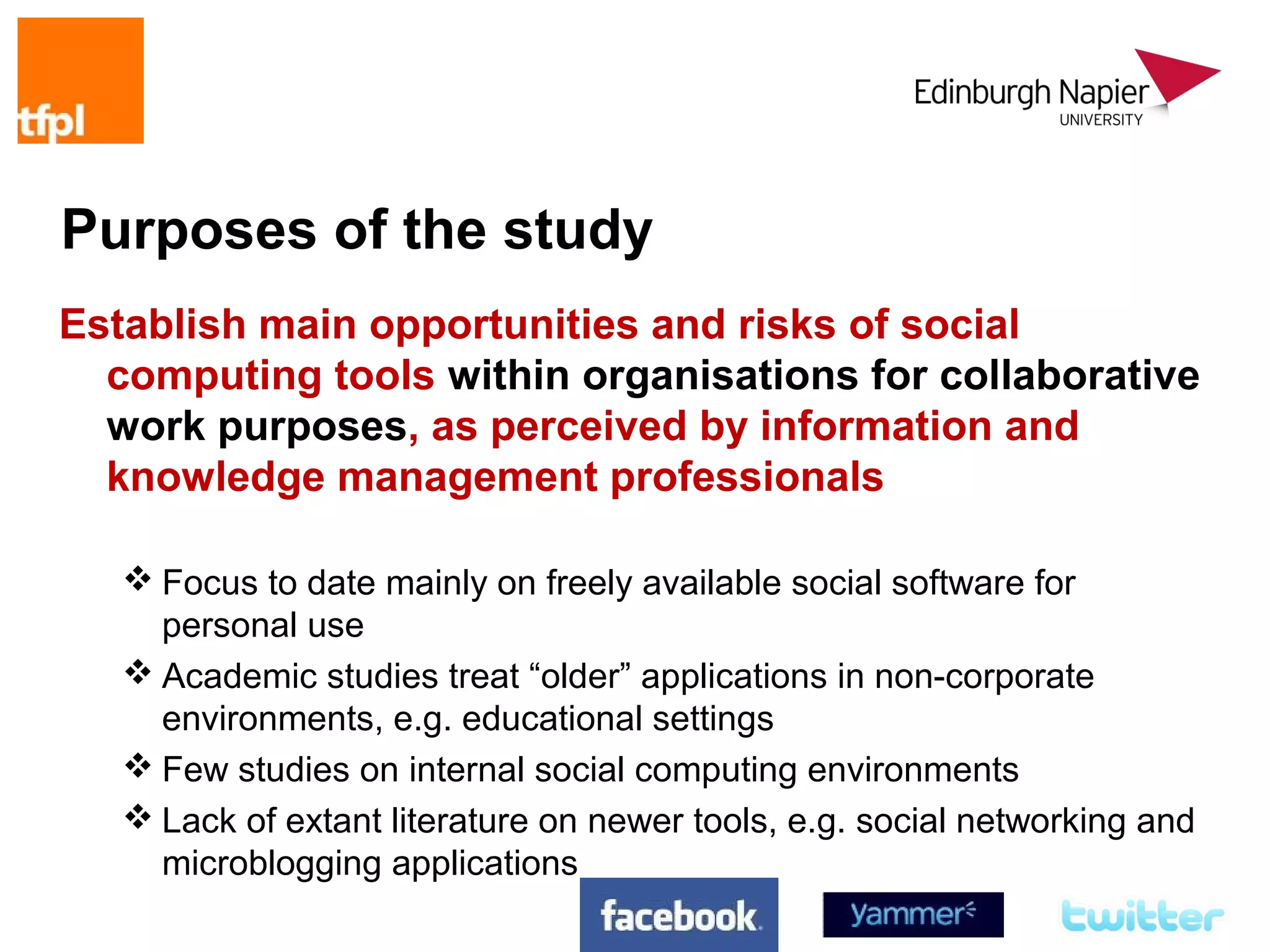 Purposes of the study
Establish main opportunities and risks of social
  computing tools within organisations for collaborative
  work purposes, as perceived by information and
  knowledge management professionals

    Focus to date mainly on freely available social software for
     personal use
    Academic studies treat “older” applications in non-corporate
     environments, e.g. educational settings
    Few studies on internal social computing environments
    Lack of extant literature on newer tools, e.g. social networking and
     microblogging applications
 
