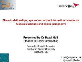 Shared relationships, spaces and online information behaviours
           A social exchange and capital perspective




                Presented by Dr Hazel Hall
                Reader in Social Informatics
                   Centre for Social Informatics
                   Edinburgh Napier University
                          Scotland, UK

                                                   h.hall@napier.ac.uk
                                                     @hazelh (Twitter)
 