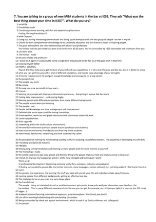 7. You are talking to a group of new MBA students in the bar at IESE. They ask "What was the 
best thing about your time in IESE?". What do you say?
  1 social life
  2 friendships made
  3 Combining intense learning, with fun and experiencing Barcelona
    Finding life‐long friendships!!!
  4 MBA Olympics
  5 Going out, having interesting conversations and doing sports everyday with the best group of people I've met in my life
  6 Chance to learn complementary knowledge to my university education and the chance to listen to inspiring people.
  7 The good atmosphere and close relationsihip with alumni and professors.
    You've two years to plan what you want to do in the next 10‐20 years. You're surrounded by +200 classmates and professors from you 
  8 can learn a lot.
  9 The friends I made
 10 My class‐mates and professors
 11 I would do it again if I could, but to name a single best thing would not be fair to all the good stuff in that time
 12 knowing myself better
 13 PEOPLE. COURSES.
    That at IESE they help you to get the best of yourself and your capabilities. It is ok to learn finance and bla, bla...but it is better to know 
 14 what you can get from yourself in a lot of different situtations, and how to take advantage of your strengths
 15 A time to reassess one's life and gain enough knowledge and courage to try a new career.
 16 the people I met
 17 The people you meet.
 18 Barcelona
 19 the way you grow personally in two years...
 20 Friends
 21 Meeting nice people with diverse professional experiences... Everything in a place like Barcelona
 22 Feeling daily improvement ... and playing Rugby
 23 Meeting people with different perspectives from many different backgrounds
 24 The people around were just amazing
 25 The people I met
 26 People, self‐knowledge and time management self improvement.
 27 Definitely the social aspect and the lasting friendships.
 28 Great weather, warm sea and great interaction with classmates instead of work.
 29 Career opportunities.
 30 Brain upgrade
 31 networking within the multi‐culture environment
 32 Personal & Profsesional quality of people around (professor and students)
 33 How much I have learned from faculty and from my fellow students
 34 New friends, family time, networking and time to review my career

 35   the possibility of training my mind making it pretty skillful in analyzing cause/efect relations. The possibility of developing my soft skills.
 36   Friendship and (a bit of) maturity.
 37   FRIENDS
 38   Making long lasting friendships and meeting so many people with the same interest as yourself
 39   The friendships I made.
 40   the whole experience was sooo goood. and the best thing is the people that you meet and that you know in two years
 41   Friends (in my case my husband as well;)) + all the new concepts and techniques I learnt
      There are 2:
      1) professional development (becoming someone useful for a company, not just a uni graduate)
      2) feeling surrounded by people like me (similar interests, many languages, various cultures)‐ i.e. not being asked if I feel more French or 
 42   Irish!!
 43   the people, the experience, the learning: the stuff you take with you all your life, and nobody can take away from you.
 44   meeting people from different backgrounds. getting an effective tool box
 45   The challenge to be on your own in a very stange place.
 46   the friends I met
      The people ! Living so intensively in such a small environment gets you to know quite well your classmates, your teachers, the 
      bartenders... This is a very different experience from the one you can get, for example, on a US campus (which is more or less 200 times 
 47   bigger...).
 48   Academic content/learning, international exposure, great atmosphere. Work hard, play hard!!
 49   Lots of fun working/collaborating with outstanding classmates.
 50   Being surrounded by talent and a great environment i which to soak it up (both professors and colleagues)
 51   the people
 