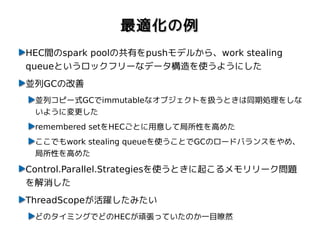 最適化の例
HEC間のspark poolの共有をpushモデルから、work stealing
queueというロックフリーなデータ構造を使うようにした
並列GCの改善
 並列コピー式GCでimmutableなオブジェクトを扱うときは同期処理をしな
 いように変更した
 remembered setをHECごとに用意して局所性を高めた
 ここでもwork stealing queueを使うことでGCのロードバランスをやめ、
 局所性を高めた

Control.Parallel.Strategiesを使うときに起こるメモリリーク問題
を解消した
ThreadScopeが活躍したみたい
 どのタイミングでどのHECが頑張っていたのか一目瞭然
 