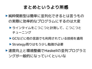 まとめというより所感

純粋関数型は簡単に並列化できるとは言うもの
の実際に効率的なプログラムにするのは大変
 ラインタイムをこつこつと計測して、こつこつと
 チューニング
 GCなどに他の言語でも利用されている技術を適用
 Strategy周りはもう少し勉強が必要

速度向上と環境整備でHaskellの並列プログラミ
ングが一般的になっていくといいな
 