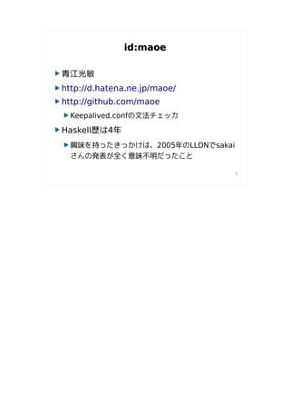 id:maoe

青江光敏
http://d.hatena.ne.jp/maoe/
http://github.com/maoe
  Keepalived.confの文法チェッカ

Haskell歴は4年
  興味を持ったきっかけは、2005年のLLDNでsakai
  さんの発表が全く意味不明だったこと

                                 3
 