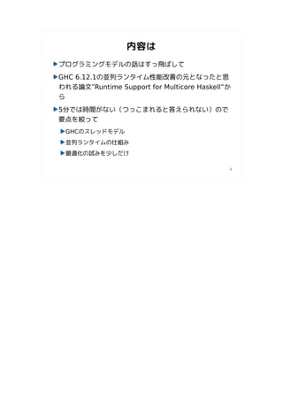 内容は
プログラミングモデルの話はすっ飛ばして
GHC 6.12.1の並列ランタイム性能改善の元となったと思
われる論文”Runtime Support for Multicore Haskell”か
ら
5分では時間がない（つっこまれると答えられない）ので
要点を絞って
 GHCのスレッドモデル
 並列ランタイムの仕組み
 最適化の試みを少しだけ

                                            4
 