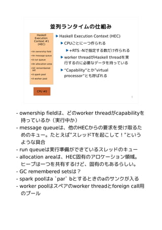 並列ランタイムの仕組み
            Haskell
          Execution
                              Haskell Execution Context (HEC)
          Context #1
            (HEC)               CPUごとに一つ作られる
     ●   An ownership field       +RTS -Nで指定する数だけ作られる
         An message queue
                                worker threadがHaskell threadを実
     ●



     ●   A run queue
     ●   An allocation area     行するのに必要なデータを持っている
     ●   GC remembered
         set                    “Capability”とか”virtual
         A spark pool
                                processor”とも呼ばれる
     ●



     ●   A worker pool




             CPU #0

                                                                 7




- ownership fieldは、どのworker threadがcapabilityを
   持っているか（実行中か）
- message queueは、他のHECからの要求を受け取るた
   めのキュー。たとえば”スレッドTを起こして！”という
   ような具合
- run queueは実行準備ができているスレッドのキュー
- allocation areaは、HEC固有のアロケーション領域。
   ヒープは一つを共有するけど、固有のもあるらしい。
- GC remembered setsは？
- spark poolはa `par` bとするときのaのサンクが入る
- worker poolはスペアのworker threadとforeign call用
   のプール
 