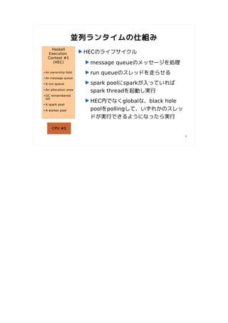 並列ランタイムの仕組み
       Haskell
     Execution           HECのライフサイクル
     Context #1
       (HEC)              message queueのメッセージを処理
●   An ownership field    run queueのスレッドを走らせる
●   An message queue
●   A run queue           spark poolにsparkが入っていれば
●   An allocation area
                          spark threadを起動し実行
●   GC remembered
    set
                          HEC内でなくglobalな、black hole
●   A spark pool
●   A worker pool         poolをpollingして、いずれかのスレッ
                          ドが実行できるようになったら実行

        CPU #0

                                                      9
 