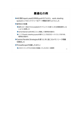 最適化の例
HEC間のspark poolの共有をpushモデルから、work stealing
queueというロックフリーなデータ構造を使うようにした
並列GCの改善
 並列コピー式GCでimmutableなオブジェクトを扱うときは同期処理をしな
 いように変更した
 remembered setをHECごとに用意して局所性を高めた
 ここでもwork stealing queueを使うことでGCのロードバランスをやめ、
 局所性を高めた

Control.Parallel.Strategiesを使うときに起こるメモリリーク問題
を解消した
ThreadScopeが活躍したみたい
 どのタイミングでどのHECが頑張っていたのか一目瞭然
                                               10
 