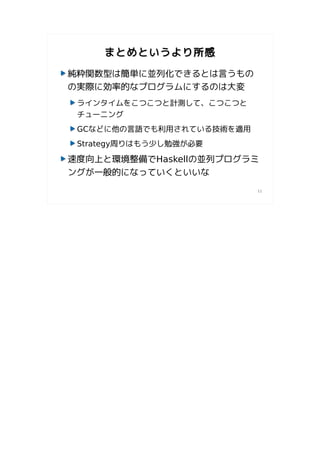まとめというより所感

純粋関数型は簡単に並列化できるとは言うもの
の実際に効率的なプログラムにするのは大変
 ラインタイムをこつこつと計測して、こつこつと
 チューニング
 GCなどに他の言語でも利用されている技術を適用
 Strategy周りはもう少し勉強が必要

速度向上と環境整備でHaskellの並列プログラミ
ングが一般的になっていくといいな
                           11
 