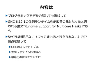 内容は
プログラミングモデルの話はすっ飛ばして
GHC 6.12.1の並列ランタイム性能改善の元となったと思
われる論文”Runtime Support for Multicore Haskell”か
ら
5分では時間がない（つっこまれると答えられない）ので
要点を絞って
 GHCのスレッドモデル
 並列ランタイムの仕組み
 最適化の試みを少しだけ
 