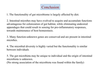 Conclusion 1. The functionality of gut microbiome is largely affected by diet.  2. Intestinal microbes may have evolved to acquire and accumulate functions advantageous for colonization of gut habitat, while eliminating undesired appendages that could result in sensing for pro-inflammatory responses, towards maintenance of host homeostasis.  3. Many function-unknown genes are conserved and are present in intestinal microbes. 4. The microbial diversity is highly varied but the functionality is similar between individuals  5. The gut microbiota may be unique to individual and the origin of intestinal microbiota is unknown . (No strong association of the microbiota was found within the family) 