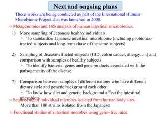 Next and ongoing plans More sampling of Japanese healthy individuals.  ・ To standardize Japanese intestinal microbiome (including probiotics-treated subjects and long-term chase of the same subjects) 2)  Sampling of disease-afflicted subjects (IBD, colon cancer, allergy…..) and comparison with samples of healthy subjects ・ To identify bacteria, genes and gene products associated with the pathogenecity of the disease. Comparison between samples of different nations who have different dietary style and genetic background each other. ・ To know how diet and genetic background affect the intestinal microbiota ○  Sequencing of individual microbes isolated from human body sites  More than 100 strains isolated from the Japanese ○  Metagenomics and 16S analysis of human intestinal microbiomes. ○  Functional studies of intestinal microbes using germ-free mice These works are being conducted as part of the International Human Microbiome Project that was launched in 2008.   