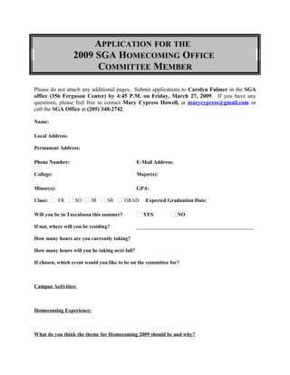 APPLICATION FOR THE
2009 SGA HOMECOMING OFFICE
COMMITTEE MEMBER
Please do not attach any additional pages. Submit applications to Carolyn Fulmer in the SGA
office (356 Ferguson Center) by 4:45 P.M. on Friday, March 27, 2009. If you have any
questions, please feel free to contact Mary Cypress Howell, at marycypress@gmail.com or
call the SGA Office at (205) 348-2742.
Name:
Local Address:
Permanent Address:
Phone Number: E-Mail Address:
College: Major(s):
Minor(s): GPA:
Class: FR SO JR SR GRAD Expected Graduation Date:
Will you be in Tuscaloosa this summer? YES NO
If not, where will you be residing? _____________________________________________
How many hours are you currently taking?
How many hours will you be taking next fall?
If chosen, which event would you like to be on the committee for?
Campus Activities:
Homecoming Experience:
What do you think the theme for Homecoming 2009 should be and why?
 