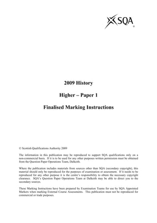©
2009 History
Higher – Paper 1
Finalised Marking Instructions
© Scottish Qualifications Authority 2009
The information in this publication may be reproduced to support SQA qualifications only on a
non-commercial basis. If it is to be used for any other purposes written permission must be obtained
from the Question Paper Operations Team, Dalkeith.
Where the publication includes materials from sources other than SQA (secondary copyright), this
material should only be reproduced for the purposes of examination or assessment. If it needs to be
reproduced for any other purpose it is the centre’s responsibility to obtain the necessary copyright
clearance. SQA’s Question Paper Operations Team at Dalkeith may be able to direct you to the
secondary sources.
These Marking Instructions have been prepared by Examination Teams for use by SQA Appointed
Markers when marking External Course Assessments. This publication must not be reproduced for
commercial or trade purposes.
 