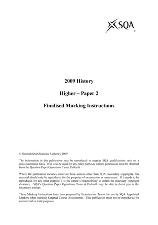 ©
2009 History
Higher – Paper 2
Finalised Marking Instructions
© Scottish Qualifications Authority 2009
The information in this publication may be reproduced to support SQA qualifications only on a
non-commercial basis. If it is to be used for any other purposes written permission must be obtained
from the Question Paper Operations Team, Dalkeith.
Where the publication includes materials from sources other than SQA (secondary copyright), this
material should only be reproduced for the purposes of examination or assessment. If it needs to be
reproduced for any other purpose it is the centre’s responsibility to obtain the necessary copyright
clearance. SQA’s Question Paper Operations Team at Dalkeith may be able to direct you to the
secondary sources.
These Marking Instructions have been prepared by Examination Teams for use by SQA Appointed
Markers when marking External Course Assessments. This publication must not be reproduced for
commercial or trade purposes.
 