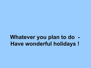 Whatever you plan to do  - Have wonderful holidays ! 
