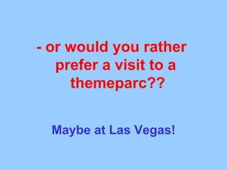 - or would you rather  prefer a visit to a  themeparc?? Maybe at Las Vegas! 