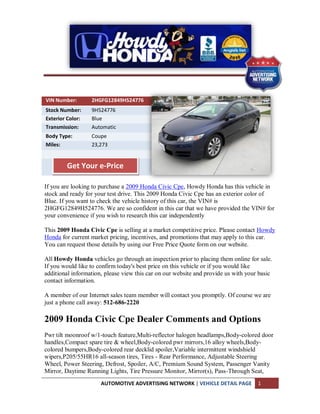 VIN Number:       2HGFG12849H524776
Stock Number:     9H524776
Exterior Color:   Blue
Transmission:     Automatic
Body Type:        Coupe
Miles:            23,273


         Get Your e-Price

If you are looking to purchase a 2009 Honda Civic Cpe, Howdy Honda has this vehicle in
stock and ready for your test drive. This 2009 Honda Civic Cpe has an exterior color of
Blue. If you want to check the vehicle history of this car, the VIN# is
2HGFG12849H524776. We are so confident in this car that we have provided the VIN# for
your convenience if you wish to research this car independently

This 2009 Honda Civic Cpe is selling at a market competitive price. Please contact Howdy
Honda for current market pricing, incentives, and promotions that may apply to this car.
You can request those details by using our Free Price Quote form on our website.

All Howdy Honda vehicles go through an inspection prior to placing them online for sale.
If you would like to confirm today's best price on this vehicle or if you would like
additional information, please view this car on our website and provide us with your basic
contact information.

A member of our Internet sales team member will contact you promptly. Of course we are
just a phone call away: 512-686-2220

2009 Honda Civic Cpe Dealer Comments and Options
Pwr tilt moonroof w/1-touch feature,Multi-reflector halogen headlamps,Body-colored door
handles,Compact spare tire & wheel,Body-colored pwr mirrors,16 alloy wheels,Body-
colored bumpers,Body-colored rear decklid spoiler,Variable intermittent windshield
wipers,P205/55HR16 all-season tires, Tires - Rear Performance, Adjustable Steering
Wheel, Power Steering, Defrost, Spoiler, A/C, Premium Sound System, Passenger Vanity
Mirror, Daytime Running Lights, Tire Pressure Monitor, Mirror(s), Pass-Through Seat,
                      AUTOMOTIVE ADVERTISING NETWORK | VEHICLE DETAIL PAGE          1
 