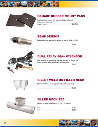 SQUARE RUBBER MOUNT PADS
     Great for positioning mounting studs to prevent rubbing on radiator and
     creating holes or stress cracks.
     2 Pack, 3” x 3 3/16” . . . . . . . . . . . . . . . . . . . . . . . . . . . . . . . . . . . . . . . . . . . . . . .RW0178-43




     TEMP SENSOR
     Northern coolant temp switch. Use with Northern Fan relay kits Z40080 & Z41030.

      . . . . . . . . . . . . . . . . . . . . . . . . . . . . . . . . . . . . . . . . . . . . . . . . . . . . . . . . . . . . . . . . . .Z18346




     DUAL RELAY 40A+ W/SENSOR
     Wiring harness for fan assemblies that draw 40 or more amps. For Hurricane Fans.
     Prevents overheating at low speeds. Includes temperature sensor.
      . . . . . . . . . . . . . . . . . . . . . . . . . . . . . . . . . . . . . . . . . . . . . . . . . . . . . . . . . . . . . . . . . .Z41032




     BILLET WELD ON FILLER NECK
     Billet weld on filler neck for tube applications. (Has saddle for pipe fitting)

      . . . . . . . . . . . . . . . . . . . . . . . . . . . . . . . . . . . . . . . . . . . . . . . . . . . . . . . . . . . . . . . . . .Z17640




     FILLER NECK TEE
     Filler neck tee cooling system remote fill. 1 1/4” or 1 1/2” hose sizes.

     1 1/4” . . . . . . . . . . . . . . . . . . . . . . . . . . . . . . . . . . . . . . . . . . . . . . . . . . . . . . . . . . . . .Z17641
     1 1/2” . . . . . . . . . . . . . . . . . . . . . . . . . . . . . . . . . . . . . . . . . . . . . . . . . . . . . . . . . . . . .Z12006




17
 