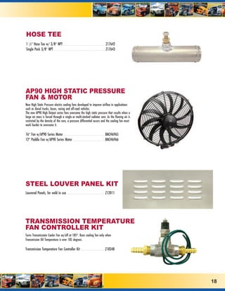 HOSE TEE
1 1/4” Hose Tee w/ 3/8” NPT . . . . . . . . . . . . . . . . . . . . . . . . . . . . . . . . . . . .Z17642
Single Pack 3/8” NPT . . . . . . . . . . . . . . . . . . . . . . . . . . . . . . . . . . . . . . . . . . .Z17643




AP90 HIGH STATIC PRESSURE
FAN & MOTOR
New High Static Pressure electric cooling fans developed to improve airflow in applications
such as diesel trucks, buses, racing and off-road vehicles.
The new AP90 High Output series fans overcome the high static pressure that results when a
large air mass is forced through a single or multi-stacked radiator core. As the flowing air is
restricted by the density of the core, a pressure differential occurs and the cooling fan must
work harder to overcome it.

16” Fan w/AP90 Series Motor . . . . . . . . . . . . . . . . . . . . . . . . . . . . . . . . . . .BM346965
12” Paddle Fan w/AP90 Series Motor . . . . . . . . . . . . . . . . . . . . . . . . . . .BM346966




STEEL LOUVER PANEL KIT
Louvered Panels, for weld in use                    . . . . . . . . . . . . . . . . . . . . . . . . . . . . . . . .Z12011




TRANSMISSION TEMPERATURE
FAN CONTROLLER KIT
Turns Transmissioin Cooler Fan on/off at 185º. Runs cooling fan only when
Transmission Oil Temperature is over 185 degrees .

Transmission Temperature Fan Controller Kit . . . . . . . . . . . . . . . . . . . . .Z18348




                                                                                                                            18
 