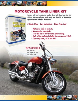 MOTORCYCLE TANK LINER KIT
            Northern tank liner is resistant to gasoline, diesel fuel, alcohol and other fuel
            additives. Northern offers a retail ready tank liner kit for Automotive
            applications and a kit for Motorcycles.

            3 Simple Steps ~ Easy Instructions ~ Clean, Prep, Seal

                   • Will never crack or peel off.
                   • No expensive come-backs.
                   • Seals old rust in and prevents future rusting.
                   • Seals all the pin-holes including the ones you can’t find.
                   • Three easy steps, all in one box!



         KIT: #RW125-8
         • Tank Liner Pint
         • Tank Prep M.E.K. Pint
         • Tank Cleaner Pint




3
 