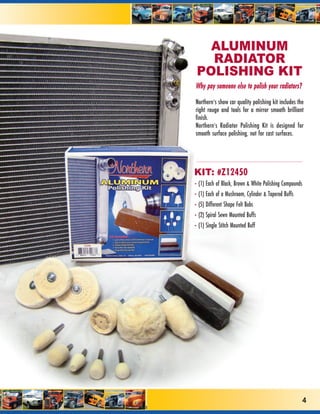 ALUMINUM
   RADIATOR
 POLISHING KIT
Why pay someone else to polish your radiators?

Northern’s show car quality polishing kit includes the
right rouge and tools for a mirror smooth brilliant
finish.
Northern’s Radiator Polishing Kit is designed for
smooth surface polishing, not for cast surfaces.




KIT: #Z12450
• (1) Each of Black, Brown & White Polishing Compounds
• (1) Each of a Mushroom, Cylinder & Tapered Buffs
• (5) Different Shape Felt Bobs
• (2) Spiral Sewn Mounted Buffs
• (1) Single Stitch Mounted Buff




                                                         4
 