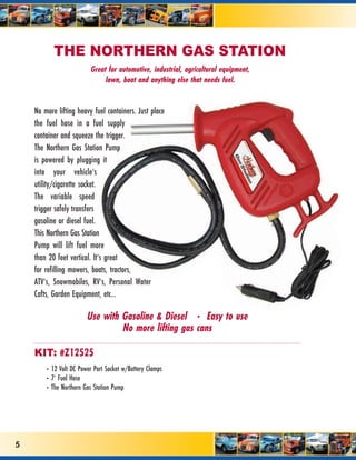 THE NORTHERN GAS STATION
                         Great for automotive, industrial, agricultural equipment,
                              lawn, boat and anything else that needs fuel.


    No more lifting heavy fuel containers. Just place
    the fuel hose in a fuel supply
    container and squeeze the trigger.
    The Northern Gas Station Pump
    is powered by plugging it
    into your vehicle’s
    utility/cigarette socket.
    The variable speed
    trigger safely transfers
    gasoline or diesel fuel.
    This Northern Gas Station
    Pump will lift fuel more
    than 20 feet vertical. It’s great
    for refilling mowers, boats, tractors,
    ATV’s, Snowmobiles, RV’s, Personal Water
    Cafts, Garden Equipment, etc...

                        Use with Gasoline & Diesel • Easy to use
                                 No more lifting gas cans

    KIT: #Z12525
        • 12 Volt DC Power Port Socket w/Battery Clamps
        • 7’ Fuel Hose
        • The Northern Gas Station Pump




5
 
