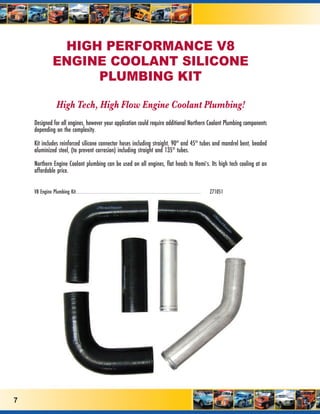 HIGH PERFORMANCE V8
                                  ENGINE COOLANT SILICONE
                                       PLUMBING KIT

                                        High Tech, High Flow Engine Coolant Plumbing!
    Designed for all engines, however your application could require additional Northern Coolant Plumbing components
    depending on the complexity.

    Kit includes reinforced silicone connector hoses including straight, 90º and 45º tubes and mandrel bent, beaded
    aluminized steel, (to prevent corrosion) including straight and 135º tubes.

    Northern Engine Coolant plumbing can be used on all engines, flat heads to Hemi’s. Its high tech cooling at an
    affordable price.


    V8 Engine Plumbing Kit ................................................................................................................................................................................................................................................................
                           ..................                                                                                                                                                                                                                                                 Z71051




7
 