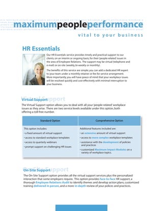 HR Essentials
                     Our HR Essentials service provides timely and practical support to our
                     clients, on an interim or ongoing basis, for their ‘people-related’ issues in
                     the area of Employee Relations. The support may be virtual (telephone and
                     e-mail) or on-site (weekly, bi-weekly or monthly).
                     The benefits of this service are simple; you can add a dedicated HR expert
                     to your team under a monthly retainer or fee for service arrangement.
                     More importantly, you will have peace of mind that your workplace issues
                     will be resolved quickly and cost-effectively with minimal interruption to
                     your business.




Virtual Support
Virtual Support
The Virtual Support option allows you to deal with all your ‘people-related’ workplace
issues as they arise. There are two service levels available under this option, both
offering a toll-free number.

                Standard Option                                   Comprehensive Option


 This option includes:                             Additional features included are:
 • a fixed amount of virtual support               • an extensive amount of virtual support
 • access to standard workplace templates          • access to more complex workplace templates
 • access to quarterly webinars                    • assistance with the development of policies
                                                     and practices
 • prompt support on challenging HR issues
                                                   • customized Maximum Impact Modules on a
                                                     variety of workplace topics.




On-Site Support
On-Site Support
 The On-Site Support option provides all the virtual support services plus the personalized
 interaction that some employers require. This option provides face-to-face HR support, a
 thorough Employee Relations Audit to identify themes and develop action plans, customized
 training delivered in person, and a more in-depth review of your polices and practices.
 